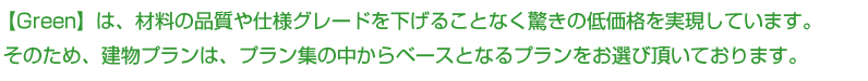【Green】は、材料の品質や仕様グレードを下げることなく、驚きの低価格を実現しています。
そのため、建物プランは、プラン集の中から、ベースとなるプランをお選び頂いております。