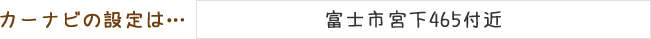カーナビの設定は「富士市宮下465付近」