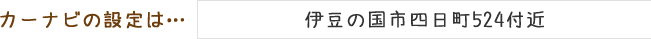 カーナビの設定は「伊豆の国市四日町524付近」