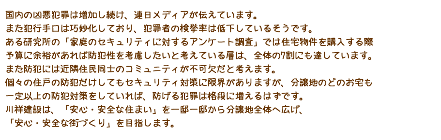 分譲地のどのお宅も一定以上の防犯対策。川祥建設は、「安心・安全な住まい」を一邸一邸から分譲地全体へ広げ、「安心・安全な街づくり」を目指します。